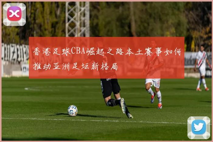 香港足球CBA崛起之路本土赛事如何推动亚洲足坛新格局