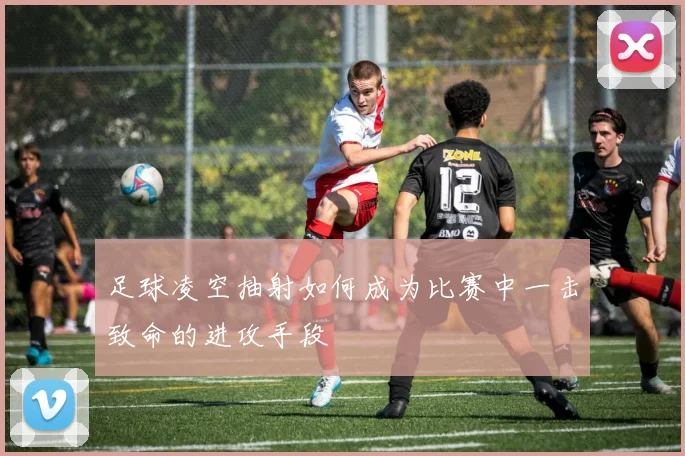 足球凌空抽射如何成为比赛中一击致命的进攻手段